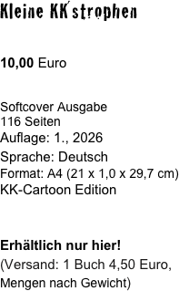 Kleine KK´strophen

10,00 Euro

Softcover Ausgabe
116 Seiten
Auflage: 1., 2026 
Sprache: Deutsch
Format: A4 (21 x 1,0 x 29,7 cm) 
KK-Cartoon Edition


Erhältlich nur hier!
(Versand: 1 Buch 4,50 Euro,
Mengen nach Gewicht)
