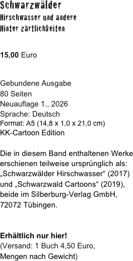 Schwarzwälder 
Hirschwasser und andere
Hinter zärtlichkeiten

15,00 Euro

Gebundene Ausgabe
80 Seiten
Neuauflage 1., 2026 
Sprache: Deutsch
Format: A5 (14,8 x 1,0 x 21,0 cm) 
KK-Cartoon Edition

Die in diesem Band enthaltenen Werke erschienen teilweise ursprünglich als:
„Schwarzwälder Hirschwasser“ (2017) 
und „Schwarzwald Cartoons“ (2019),
beide im Silberburg-Verlag GmbH, 
72072 Tübingen.


Erhältlich nur hier!
(Versand: 1 Buch 4,50 Euro,
Mengen nach Gewicht) 


