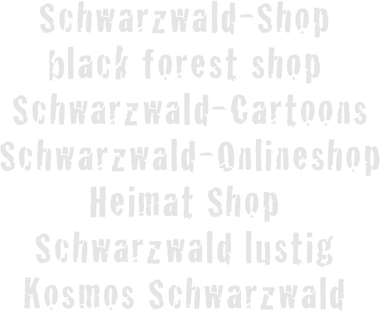 Schwarzwald-Shop 
black forest shop
 Schwarzwald-Cartoons
 Schwarzwald-Onlineshop
Heimat Shop
Schwarzwald lustig
Kosmos Schwarzwald